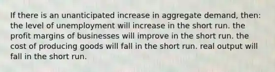 If there is an unanticipated increase in aggregate demand, then: the level of unemployment will increase in the short run. the profit margins of businesses will improve in the short run. the cost of producing goods will fall in the short run. real output will fall in the short run.