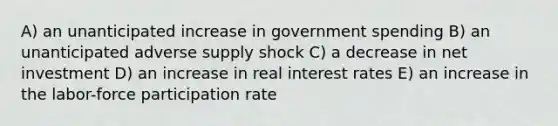 A) an unanticipated increase in government spending B) an unanticipated adverse supply shock C) a decrease in net investment D) an increase in real interest rates E) an increase in the labor-force participation rate