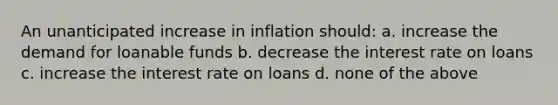 An unanticipated increase in inflation should: a. increase the demand for loanable funds b. decrease the interest rate on loans c. increase the interest rate on loans d. none of the above