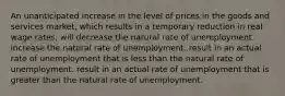 An unanticipated increase in the level of prices in the goods and services market, which results in a temporary reduction in real wage rates, will decrease the natural rate of unemployment. increase the natural rate of unemployment. result in an actual rate of unemployment that is less than the natural rate of unemployment. result in an actual rate of unemployment that is greater than the natural rate of unemployment.