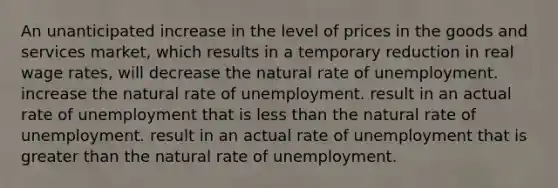 An unanticipated increase in the level of prices in the goods and services market, which results in a temporary reduction in real wage rates, will decrease the natural rate of unemployment. increase the natural rate of unemployment. result in an actual rate of unemployment that is less than the natural rate of unemployment. result in an actual rate of unemployment that is greater than the natural rate of unemployment.