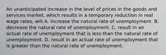 An unanticipated increase in the level of prices in the goods and services market, which results in a temporary reduction in real wage rates, will A. increase <a href='https://www.questionai.com/knowledge/khpceknK9n-the-natural' class='anchor-knowledge'>the natural</a> rate of unemployment. B. decrease the natural rate of unemployment. C. result in an actual rate of unemployment that is <a href='https://www.questionai.com/knowledge/k7BtlYpAMX-less-than' class='anchor-knowledge'>less than</a> the natural rate of unemployment. D. result in an actual rate of unemployment that is <a href='https://www.questionai.com/knowledge/ktgHnBD4o3-greater-than' class='anchor-knowledge'>greater than</a> the natural rate of unemployment.