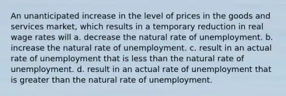 An unanticipated increase in the level of prices in the goods and services market, which results in a temporary reduction in real wage rates will a. decrease the natural rate of unemployment. b. increase the natural rate of unemployment. c. result in an actual rate of unemployment that is less than the natural rate of unemployment. d. result in an actual rate of unemployment that is greater than the natural rate of unemployment.