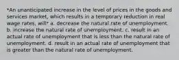 *An unanticipated increase in the level of prices in the goods and services market, which results in a temporary reduction in real wage rates, will* a. decrease the natural rate of unemployment. b. increase the natural rate of unemployment. c. result in an actual rate of unemployment that is less than the natural rate of unemployment. d. result in an actual rate of unemployment that is greater than the natural rate of unemployment.