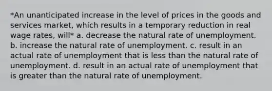 *An unanticipated increase in the level of prices in the goods and services market, which results in a temporary reduction in real wage rates, will* a. decrease the natural rate of unemployment. b. increase the natural rate of unemployment. c. result in an actual rate of unemployment that is less than the natural rate of unemployment. d. result in an actual rate of unemployment that is greater than the natural rate of unemployment.