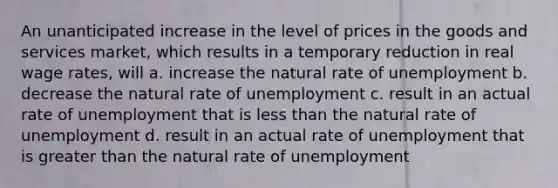 An unanticipated increase in the level of prices in the goods and services market, which results in a temporary reduction in real wage rates, will a. increase the natural rate of unemployment b. decrease the natural rate of unemployment c. result in an actual rate of unemployment that is <a href='https://www.questionai.com/knowledge/k7BtlYpAMX-less-than' class='anchor-knowledge'>less than</a> the natural rate of unemployment d. result in an actual rate of unemployment that is <a href='https://www.questionai.com/knowledge/ktgHnBD4o3-greater-than' class='anchor-knowledge'>greater than</a> the natural rate of unemployment