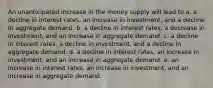 An unanticipated increase in the money supply will lead to a. a decline in interest rates, an increase in investment, and a decline in aggregate demand. b. a decline in interest rates, a decrease in investment, and an increase in aggregate demand. c. a decline in interest rates, a decline in investment, and a decline in aggregate demand. d. a decline in interest rates, an increase in investment, and an increase in aggregate demand. e. an increase in interest rates, an increase in investment, and an increase in aggregate demand.