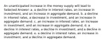 An unanticipated increase in the money supply will lead to Selected Answer: a. a decline in interest rates, an increase in investment, and an increase in aggregate demand. b. a decline in interest rates, a decrease in investment, and an increase in aggregate demand. c. an increase in interest rates, an increase in investment, and an increase in aggregate demand. d. a decline in interest rates, a decline in investment, and a decline in aggregate demand. e. a decline in interest rates, an increase in investment, and a decline in aggregate demand.