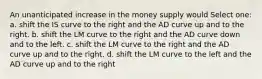 An unanticipated increase in the money supply would Select one: a. shift the IS curve to the right and the AD curve up and to the right. b. shift the LM curve to the right and the AD curve down and to the left. c. shift the LM curve to the right and the AD curve up and to the right. d. shift the LM curve to the left and the AD curve up and to the right