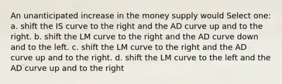 An unanticipated increase in the money supply would Select one: a. shift the IS curve to the right and the AD curve up and to the right. b. shift the LM curve to the right and the AD curve down and to the left. c. shift the LM curve to the right and the AD curve up and to the right. d. shift the LM curve to the left and the AD curve up and to the right