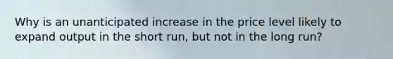 Why is an unanticipated increase in the price level likely to expand output in the short run, but not in the long run?