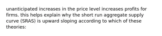 unanticipated increases in the price level increases profits for firms. this helps explain why the short run aggregate supply curve (SRAS) is upward sloping according to which of these theories: