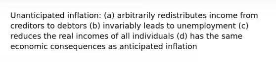 Unanticipated inflation: (a) arbitrarily redistributes income from creditors to debtors (b) invariably leads to unemployment (c) reduces the real incomes of all individuals (d) has the same economic consequences as anticipated inflation