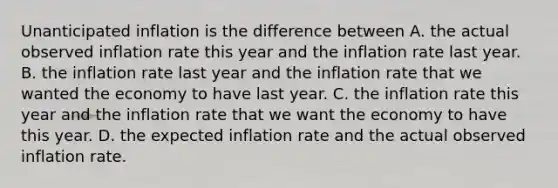 Unanticipated inflation is the difference between A. the actual observed inflation rate this year and the inflation rate last year. B. the inflation rate last year and the inflation rate that we wanted the economy to have last year. C. the inflation rate this year and the inflation rate that we want the economy to have this year. D. the expected inflation rate and the actual observed inflation rate.