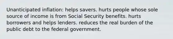 Unanticipated inflation: helps savers. hurts people whose sole source of income is from Social Security benefits. hurts borrowers and helps lenders. reduces the real burden of the public debt to the federal government.