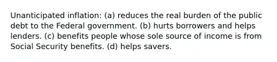 Unanticipated inflation: (a) reduces the real burden of the public debt to the Federal government. (b) hurts borrowers and helps lenders. (c) benefits people whose sole source of income is from Social Security benefits. (d) helps savers.