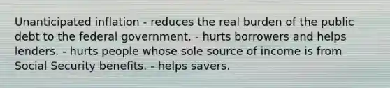 Unanticipated inflation - reduces the real burden of the public debt to the federal government. - hurts borrowers and helps lenders. - hurts people whose sole source of income is from Social Security benefits. - helps savers.