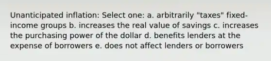 Unanticipated inflation: Select one: a. arbitrarily "taxes" fixed-income groups b. increases the real value of savings c. increases the purchasing power of the dollar d. benefits lenders at the expense of borrowers e. does not affect lenders or borrowers