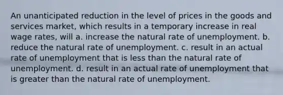 An unanticipated reduction in the level of prices in the goods and services market, which results in a temporary increase in real wage rates, will a. increase the natural rate of unemployment. b. reduce the natural rate of unemployment. c. result in an actual rate of unemployment that is less than the natural rate of unemployment. d. result in an actual rate of unemployment that is greater than the natural rate of unemployment.