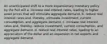 An unanticipated shift to a more expansionary monetary policy by the Fed will a. increase real interest rates, leading to higher asset prices that will stimulate aggregate demand. b. reduce real interest rates and, thereby, stimulate investment, current consumption, and aggregate demand. c. increase real interest rates and, thereby, reduce investment, current consumption, and aggregate demand. d. reduce real interest rates, leading to an appreciation of the dollar and an expansion in net exports and aggregate demand.