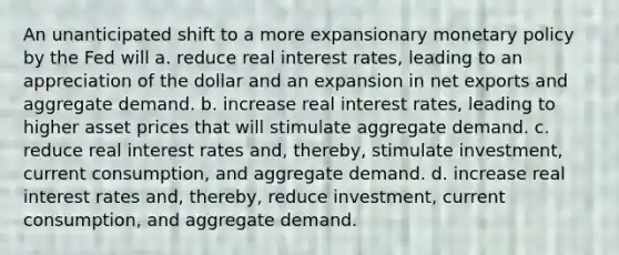 An unanticipated shift to a more expansionary monetary policy by the Fed will a. reduce real interest rates, leading to an appreciation of the dollar and an expansion in net exports and aggregate demand. b. increase real interest rates, leading to higher asset prices that will stimulate aggregate demand. c. reduce real interest rates and, thereby, stimulate investment, current consumption, and aggregate demand. d. increase real interest rates and, thereby, reduce investment, current consumption, and aggregate demand.