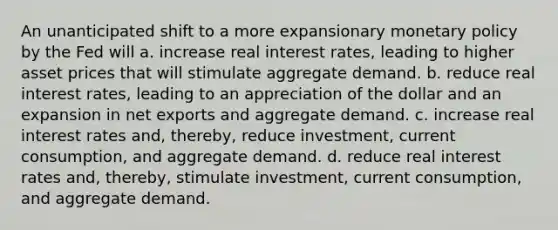 An unanticipated shift to a more expansionary monetary policy by the Fed will a. increase real interest rates, leading to higher asset prices that will stimulate aggregate demand. b. reduce real interest rates, leading to an appreciation of the dollar and an expansion in net exports and aggregate demand. c. increase real interest rates and, thereby, reduce investment, current consumption, and aggregate demand. d. reduce real interest rates and, thereby, stimulate investment, current consumption, and aggregate demand.