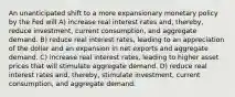 An unanticipated shift to a more expansionary monetary policy by the Fed will A) increase real interest rates and, thereby, reduce investment, current consumption, and aggregate demand. B) reduce real interest rates, leading to an appreciation of the dollar and an expansion in net exports and aggregate demand. C) increase real interest rates, leading to higher asset prices that will stimulate aggregate demand. D) reduce real interest rates and, thereby, stimulate investment, current consumption, and aggregate demand.