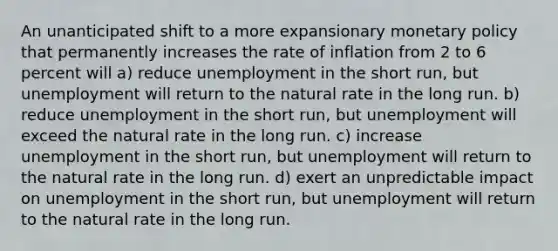 An unanticipated shift to a more expansionary monetary policy that permanently increases the rate of inflation from 2 to 6 percent will a) reduce unemployment in the short run, but unemployment will return to the natural rate in the long run. b) reduce unemployment in the short run, but unemployment will exceed the natural rate in the long run. c) increase unemployment in the short run, but unemployment will return to the natural rate in the long run. d) exert an unpredictable impact on unemployment in the short run, but unemployment will return to the natural rate in the long run.