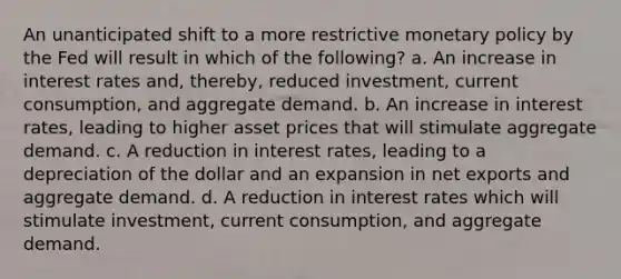 An unanticipated shift to a more restrictive monetary policy by the Fed will result in which of the following? a. An increase in interest rates and, thereby, reduced investment, current consumption, and aggregate demand. b. An increase in interest rates, leading to higher asset prices that will stimulate aggregate demand. c. A reduction in interest rates, leading to a depreciation of the dollar and an expansion in net exports and aggregate demand. d. A reduction in interest rates which will stimulate investment, current consumption, and aggregate demand.