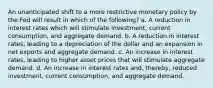 An unanticipated shift to a more restrictive monetary policy by the Fed will result in which of the following? a. A reduction in interest rates which will stimulate investment, current consumption, and aggregate demand. b. A reduction in interest rates, leading to a depreciation of the dollar and an expansion in net exports and aggregate demand. c. An increase in interest rates, leading to higher asset prices that will stimulate aggregate demand. d. An increase in interest rates and, thereby, reduced investment, current consumption, and aggregate demand.