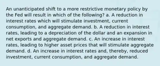 An unanticipated shift to a more restrictive monetary policy by the Fed will result in which of the following? a. A reduction in interest rates which will stimulate investment, current consumption, and aggregate demand. b. A reduction in interest rates, leading to a depreciation of the dollar and an expansion in net exports and aggregate demand. c. An increase in interest rates, leading to higher asset prices that will stimulate aggregate demand. d. An increase in interest rates and, thereby, reduced investment, current consumption, and aggregate demand.