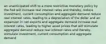 an unanticipated shift to a more restrictive monetary policy by the Fed will increase real interest rates and thereby, reduce investment, current consumption and aggregate demand reduce real interest rates, leading to a depreciation of the dollar and an expansion in net exports and aggregate demand increase real interest rates, leading to higher asset prices that will stimulate aggregate demand reduce real interest rates and thereby, stimulate investment, current consumption and aggregate demand