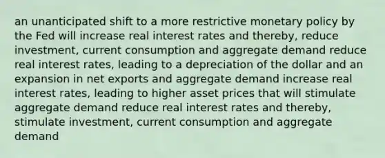 an unanticipated shift to a more restrictive <a href='https://www.questionai.com/knowledge/kEE0G7Llsx-monetary-policy' class='anchor-knowledge'>monetary policy</a> by the Fed will increase real interest rates and thereby, reduce investment, current consumption and aggregate demand reduce real interest rates, leading to a depreciation of the dollar and an expansion in net exports and aggregate demand increase real interest rates, leading to higher asset prices that will stimulate aggregate demand reduce real interest rates and thereby, stimulate investment, current consumption and aggregate demand