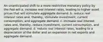 An unanticipated shift to a more restrictive monetary policy by the Fed will a. increase real interest rates, leading to higher asset prices that will stimulate aggregate demand. b. reduce real interest rates and, thereby, stimulate investment, current consumption, and aggregate demand. c. increase real interest rates and, thereby, reduce investment, current consumption, and aggregate demand. d. reduce real interest rates, leading to a depreciation of the dollar and an expansion in net exports and aggregate demand.