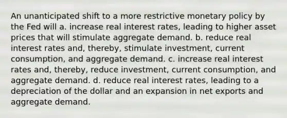 An unanticipated shift to a more restrictive <a href='https://www.questionai.com/knowledge/kEE0G7Llsx-monetary-policy' class='anchor-knowledge'>monetary policy</a> by the Fed will a. increase real interest rates, leading to higher asset prices that will stimulate aggregate demand. b. reduce real interest rates and, thereby, stimulate investment, current consumption, and aggregate demand. c. increase real interest rates and, thereby, reduce investment, current consumption, and aggregate demand. d. reduce real interest rates, leading to a depreciation of the dollar and an expansion in net exports and aggregate demand.