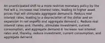 An unanticipated shift to a more restrive monetary policy by the Fed will a. Increase real interest rates, leading to higher asset prices that will stimulate aggregate demand b. Reduce real interest rates, leading to a depreciation of the dollar and an expansion in net exports and aggregate demand c. Reduce real interest rates and, thereby, stimulate investment, current consumption, and aggregate demand d. Increase real interest rates and, thereby, reduce investment, current consumption, and aggregate demand