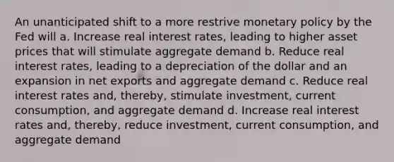 An unanticipated shift to a more restrive monetary policy by the Fed will a. Increase real interest rates, leading to higher asset prices that will stimulate aggregate demand b. Reduce real interest rates, leading to a depreciation of the dollar and an expansion in net exports and aggregate demand c. Reduce real interest rates and, thereby, stimulate investment, current consumption, and aggregate demand d. Increase real interest rates and, thereby, reduce investment, current consumption, and aggregate demand