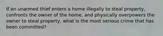 If an unarmed thief enters a home illegally to steal property, confronts the owner of the home, and physically overpowers the owner to steal property, what is the most serious crime that has been committed?