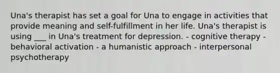 Una's therapist has set a goal for Una to engage in activities that provide meaning and self-fulfillment in her life. Una's therapist is using ___ in Una's treatment for depression. - cognitive therapy - behavioral activation - a humanistic approach - interpersonal psychotherapy