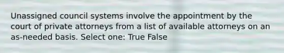 Unassigned council systems involve the appointment by the court of private attorneys from a list of available attorneys on an as-needed basis. Select one: True False