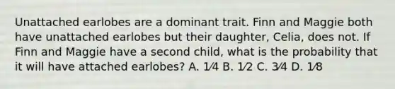 Unattached earlobes are a dominant trait. Finn and Maggie both have unattached earlobes but their daughter, Celia, does not. If Finn and Maggie have a second child, what is the probability that it will have attached earlobes? A. 1⁄4 B. 1⁄2 C. 3⁄4 D. 1⁄8