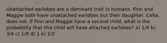 Unattached earlobes are a dominant trait in humans. Finn and Maggie both have unattached earlobes but their daughter, Celia, does not. If Finn and Maggie have a second child, what is the probability that this child will have attached earlobes? a) 1/4 b) 3/4 c) 1/8 d) 1 e) 1/2