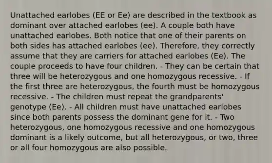 Unattached earlobes (EE or Ee) are described in the textbook as dominant over attached earlobes (ee). A couple both have unattached earlobes. Both notice that one of their parents on both sides has attached earlobes (ee). Therefore, they correctly assume that they are carriers for attached earlobes (Ee). The couple proceeds to have four children. - They can be certain that three will be heterozygous and one homozygous recessive. - If the first three are heterozygous, the fourth must be homozygous recessive. - The children must repeat the grandparents' genotype (Ee). - All children must have unattached earlobes since both parents possess the dominant gene for it. - Two heterozygous, one homozygous recessive and one homozygous dominant is a likely outcome, but all heterozygous, or two, three or all four homozygous are also possible.