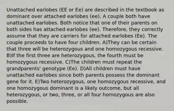 Unattached earlobes (EE or Ee) are described in the textbook as dominant over attached earlobes (ee). A couple both have unattached earlobes. Both notice that one of their parents on both sides has attached earlobes (ee). Therefore, they correctly assume that they are carriers for attached earlobes (Ee). The couple proceeds to have four children. A)They can be certain that three will be heterozygous and one homozygous recessive. B)If the first three are heterozygous, the fourth must be homozygous recessive. C)The children must repeat the grandparents' genotype (Ee). D)All children must have unattached earlobes since both parents possess the dominant gene for it. E)Two heterozygous, one homozygous recessive, and one homozygous dominant is a likely outcome, but all heterozygous, or two, three, or all four homozygous are also possible.