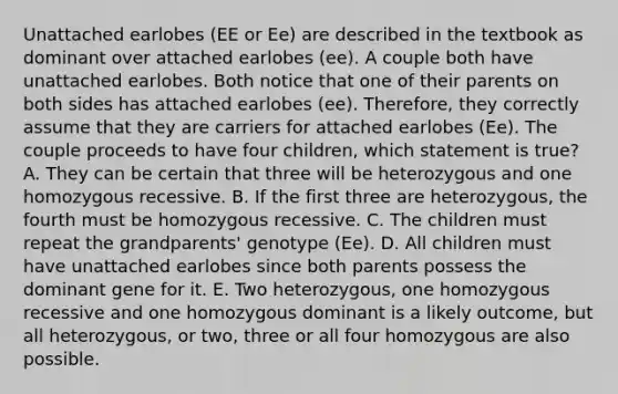 Unattached earlobes (EE or Ee) are described in the textbook as dominant over attached earlobes (ee). A couple both have unattached earlobes. Both notice that one of their parents on both sides has attached earlobes (ee). Therefore, they correctly assume that they are carriers for attached earlobes (Ee). The couple proceeds to have four children, which statement is true? A. They can be certain that three will be heterozygous and one homozygous recessive. B. If the first three are heterozygous, the fourth must be homozygous recessive. C. The children must repeat the grandparents' genotype (Ee). D. All children must have unattached earlobes since both parents possess the dominant gene for it. E. Two heterozygous, one homozygous recessive and one homozygous dominant is a likely outcome, but all heterozygous, or two, three or all four homozygous are also possible.