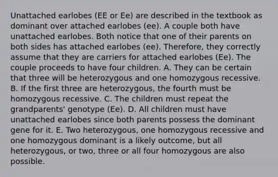 Unattached earlobes (EE or Ee) are described in the textbook as dominant over attached earlobes (ee). A couple both have unattached earlobes. Both notice that one of their parents on both sides has attached earlobes (ee). Therefore, they correctly assume that they are carriers for attached earlobes (Ee). The couple proceeds to have four children. A. They can be certain that three will be heterozygous and one homozygous recessive. B. If the first three are heterozygous, the fourth must be homozygous recessive. C. The children must repeat the grandparents' genotype (Ee). D. All children must have unattached earlobes since both parents possess the dominant gene for it. E. Two heterozygous, one homozygous recessive and one homozygous dominant is a likely outcome, but all heterozygous, or two, three or all four homozygous are also possible.