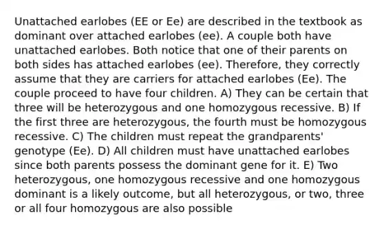 Unattached earlobes (EE or Ee) are described in the textbook as dominant over attached earlobes (ee). A couple both have unattached earlobes. Both notice that one of their parents on both sides has attached earlobes (ee). Therefore, they correctly assume that they are carriers for attached earlobes (Ee). The couple proceed to have four children. A) They can be certain that three will be heterozygous and one homozygous recessive. B) If the first three are heterozygous, the fourth must be homozygous recessive. C) The children must repeat the grandparents' genotype (Ee). D) All children must have unattached earlobes since both parents possess the dominant gene for it. E) Two heterozygous, one homozygous recessive and one homozygous dominant is a likely outcome, but all heterozygous, or two, three or all four homozygous are also possible