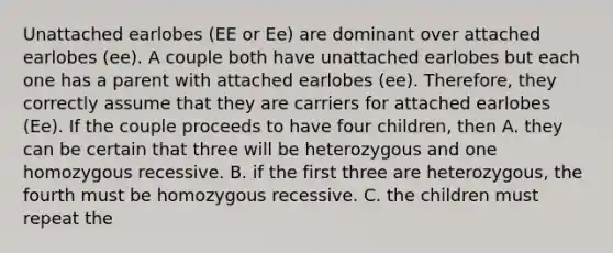 Unattached earlobes (EE or Ee) are dominant over attached earlobes (ee). A couple both have unattached earlobes but each one has a parent with attached earlobes (ee). Therefore, they correctly assume that they are carriers for attached earlobes (Ee). If the couple proceeds to have four children, then A. they can be certain that three will be heterozygous and one homozygous recessive. B. if the first three are heterozygous, the fourth must be homozygous recessive. C. the children must repeat the