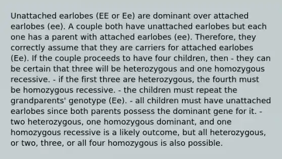 Unattached earlobes (EE or Ee) are dominant over attached earlobes (ee). A couple both have unattached earlobes but each one has a parent with attached earlobes (ee). Therefore, they correctly assume that they are carriers for attached earlobes (Ee). If the couple proceeds to have four children, then - they can be certain that three will be heterozygous and one homozygous recessive. - if the first three are heterozygous, the fourth must be homozygous recessive. - the children must repeat the grandparents' genotype (Ee). - all children must have unattached earlobes since both parents possess the dominant gene for it. - two heterozygous, one homozygous dominant, and one homozygous recessive is a likely outcome, but all heterozygous, or two, three, or all four homozygous is also possible.