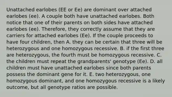 Unattached earlobes (EE or Ee) are dominant over attached earlobes (ee). A couple both have unattached earlobes. Both notice that one of their parents on both sides have attached earlobes (ee). Therefore, they correctly assume that they are carriers for attached earlobes (Ee). If the couple proceeds to have four children, then A. they can be certain that three will be heterozygous and one homozygous recessive. B. if the first three are heterozygous, the fourth must be homozygous recessive. C. the children must repeat the grandparents' genotype (Ee). D. all children must have unattached earlobes since both parents possess the dominant gene for it. E. two heterozygous, one homozygous dominant, and one homozygous recessive is a likely outcome, but all genotype ratios are possible.